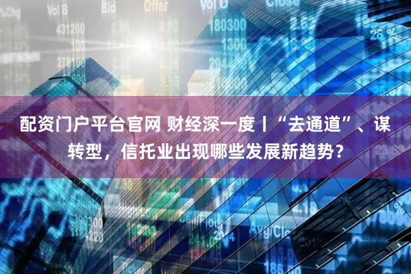 配资门户平台官网 财经深一度丨“去通道”、谋转型，信托业出现哪些发展新趋势？
