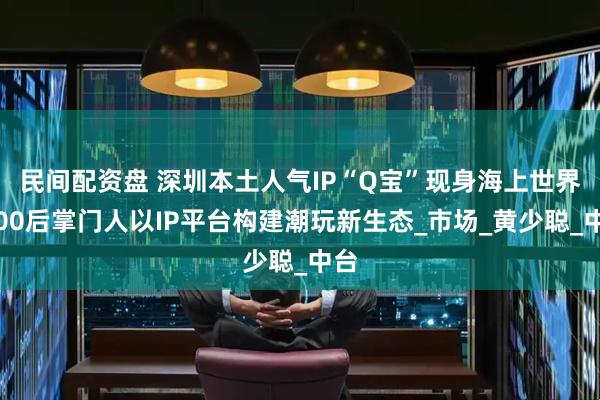 民间配资盘 深圳本土人气IP“Q宝”现身海上世界，00后掌门人以IP平台构建潮玩新生态_市场_黄少聪_中台