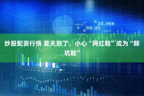 炒股配资行情 夏天到了，小心“网红鞋”成为“踩坑鞋”