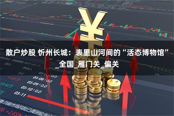 散户炒股 忻州长城：表里山河间的“活态博物馆”_全国_雁门关_偏关