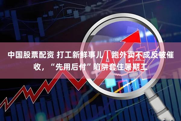 中国股票配资 打工新鲜事儿｜跑外卖不成反被催收，“先用后付”陷阱套住暑期工