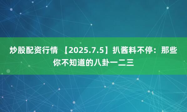 炒股配资行情 【2025.7.5】扒酱料不停：那些你不知道的八卦一二三