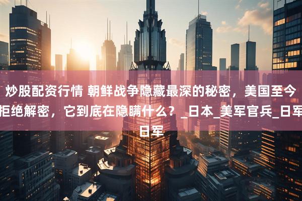炒股配资行情 朝鲜战争隐藏最深的秘密，美国至今拒绝解密，它到底在隐瞒什么？_日本_美军官兵_日军