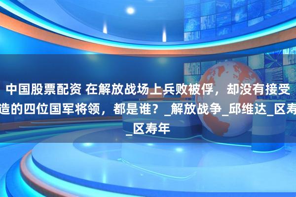 中国股票配资 在解放战场上兵败被俘，却没有接受改造的四位国军将领，都是谁？_解放战争_邱维达_区寿年