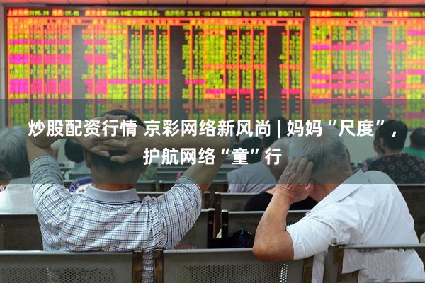 炒股配资行情 京彩网络新风尚 | 妈妈“尺度”，护航网络“童”行