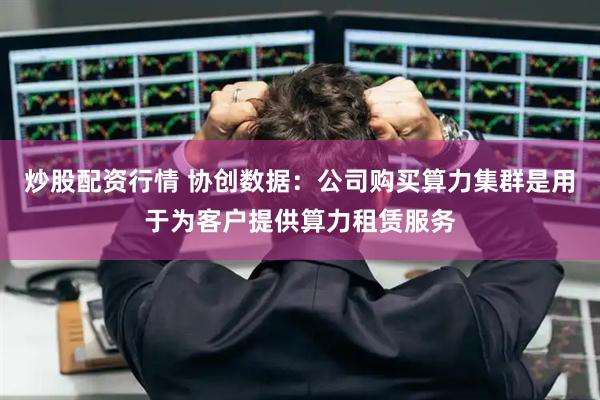 炒股配资行情 协创数据：公司购买算力集群是用于为客户提供算力租赁服务