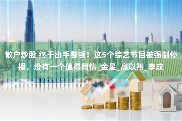 散户炒股 终于出手整顿！这5个综艺节目被强制停播，没有一个值得同情_金星_高以翔_李玟