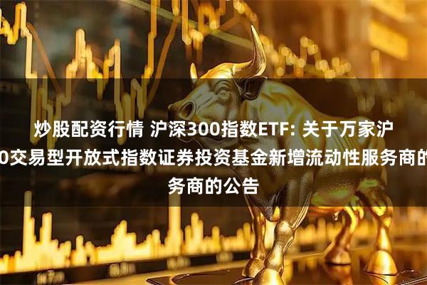 炒股配资行情 沪深300指数ETF: 关于万家沪深300交易型开放式指数证券投资基金新增流动性服务商的公告