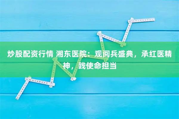 炒股配资行情 湘东医院：观阅兵盛典，承红医精神，践使命担当