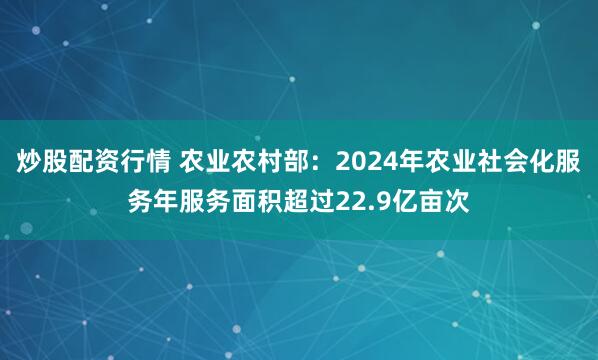 炒股配资行情 农业农村部：2024年农业社会化服务年服务面积超过22.9亿亩次