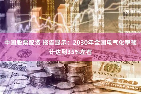 中国股票配资 报告显示：2030年全国电气化率预计达到35%左右