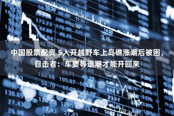 中国股票配资 5人开越野车上岛礁涨潮后被困，目击者：车要等退潮才能开回来