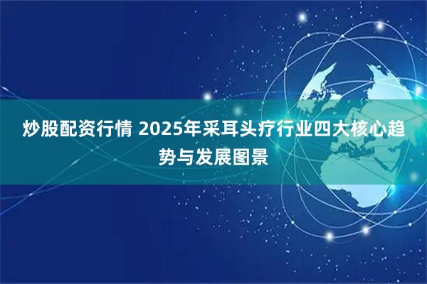 炒股配资行情 2025年采耳头疗行业四大核心趋势与发展图景