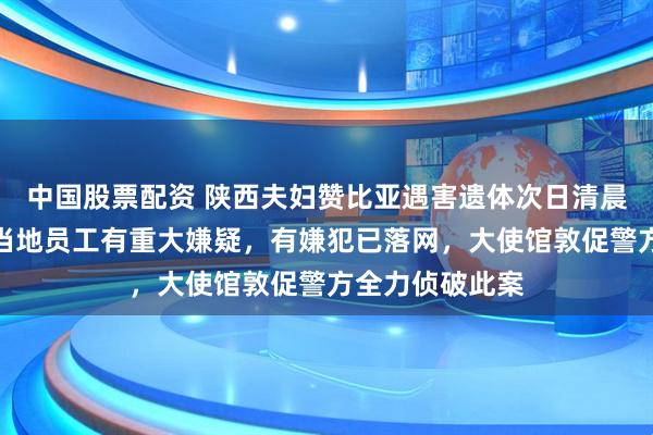 中国股票配资 陕西夫妇赞比亚遇害遗体次日清晨被发现，所雇当地员工有重大嫌疑，有嫌犯已落网，大使馆敦促警方全力侦破此案