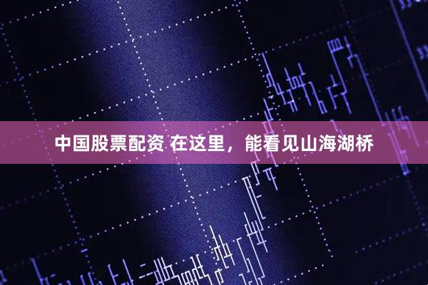 中国股票配资 在这里，能看见山海湖桥