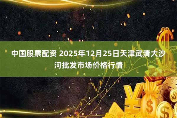 中国股票配资 2025年12月25日天津武清大沙河批发市场价格行情