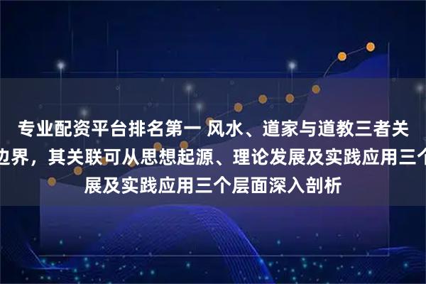 专业配资平台排名第一 风水、道家与道教三者关系紧密又各有边界，其关联可从思想起源、理论发展及实践应用三个层面深入剖析