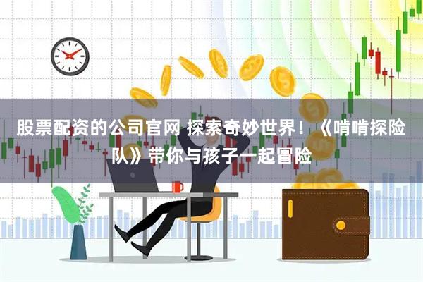 股票配资的公司官网 探索奇妙世界！《啃啃探险队》带你与孩子一起冒险