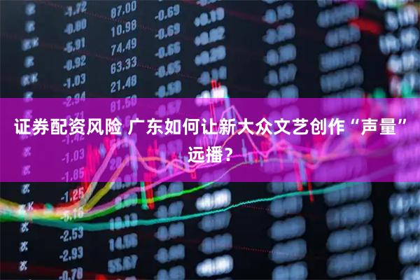 证券配资风险 广东如何让新大众文艺创作“声量”远播？